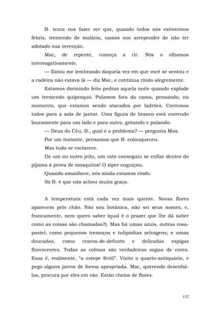 B. tenta nos fazer ver que, quando todos nós estivermos
febris, tremendo de malária, vamos nos arrepender de não ter
adotado sua invenção.
     Mac,    de   repente,    começa   a   rir.    Nós   o    olhamos
interrogativamente.
     — Estou me lembrando daquela vez em que você se sentou e
a cadeira não estava lá — diz Mac, e continua rindo alegremente.
     Estamos dormindo feito pedras aquela noite quando explode
um tremendo quiproquó. Pulamos fora da cama, pensando, no
momento, que estamos sendo atacados por ladrões. Corremos
todos para a sala de jantar. Uma figura de branco está correndo
loucamente para um lado e para outro, gritando e pulando.
     — Deus do Céu, B., qual é o problema? — pergunta Max.
     Por um instante, pensamos que B. enlouqueceu.
     Mas tudo se esclarece.
     De um ou outro jeito, um rato conseguiu se enfiar dentro do
pijama à prova de mosquitos! O zíper enguiçou.
     Quando amanhece, nós ainda estamos rindo.
     Só B. é que não achou muita graça.


     A temperatura está cada vez mais quente. Novas flores
aparecem pelo chão. Não sou botânica, não sei seus nomes, e,
francamente, nem quero saber (qual é o prazer que lhe dá saber
como as coisas são chamadas?). Mas há umas azuis, outras rosa-
pastel, como pequenos tremoços e tulipinhas selvagens; e umas
douradas,    como     cravos-de-defunto    e      delicadas   espigas
florescentes. Todas as colinas são verdadeiras orgias de cores.
Essa é, realmente, “a estepe fértil”. Visito o quarto-antiquário, e
pego alguns jarros de forma apropriada. Mac, querendo desenhá-
los, procura por eles em vão. Estão cheios de flores.



                                                                  132
 