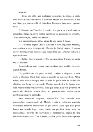 Max diz:
        — Bem, eu acho que andaram contando mentiras a você.
Pois essa manhã mesmo vi o filho do Xeque em Kamichlie, e ele
me disse que já estava lá há dois dias. Disseram isso para enganar
você.
        O Decreto do Tumulto é, então, lido para os trabalhadores
reunidos. Ninguém deve contar mentiras ou perseguir os yezidis.
“Nesta escavação, todos são irmãos”.
        Um maometano de olhar vivaz dá um passo à frente.
        — O senhor segue Cristo, Khwaja, e nós seguimos Maomé,
mas ambos somos inimigos de Shaitan (o diabo). Assim, é nosso
dever perseguirmos aqueles que acreditam que Shaitan voltará e
que o adoram.
        — Então, fazer o seu dever lhe custará cinco francos de cada
vez — diz Max.
        Depois disso, não temos mais queixas dos yezidis, durante
algum tempo.
        Os yezidis são um povo amável, curioso e singular, e seu
culto a Shaitan (Satã) tem mais o aspecto de um sacrifício. Além
disso, eles acreditam que este mundo foi posto sob as ordens de
Shaitan por Deus — e à era de Shaitan sucederá a de Jesus, que
eles reconhecem como profeta, mas que ainda não tem poderes. O
nome de Shaitan nunca deve ser pronunciado, assim como
nenhuma palavra parecida.
        Sua   mesquita   sagrada,   Sheikh’Adi,   fica   situada   nas
montanhas curdas perto de Mosul, e nós a visitamos quando
estivemos fazendo escavações lá por perto. Acho que não pode
haver no mundo lugar mais bonito ou pacífico. Você sobe as
montanhas, através de carvalhos e romãzeiras, seguindo um
riacho da montanha. O ar é fresco, claro e puro. Deve-se ir a pé ou



                                                                   134
 