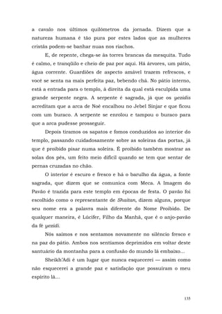 a cavalo nos últimos quilômetros da jornada. Dizem que a
natureza humana é tão pura por estes lados que as mulheres
cristãs podem-se banhar nuas nos riachos.
      E, de repente, chega-se às torres brancas da mesquita. Tudo
é calmo, e tranqüilo e cheio de paz por aqui. Há árvores, um pátio,
água corrente. Guardiões de aspecto amável trazem refrescos, e
você se senta na mais perfeita paz, bebendo chá. No pátio interno,
está a entrada para o templo, à direita da qual está esculpida uma
grande serpente negra. A serpente é sagrada, já que os yezidis
acreditam que a arca de Noé encalhou no Jebel Sinjar e que ficou
com um buraco. A serpente se enrolou e tampou o buraco para
que a arca pudesse prosseguir.
      Depois tiramos os sapatos e fomos conduzidos ao interior do
templo, passando cuidadosamente sobre as soleiras das portas, já
que é proibido pisar numa soleira. É proibido também mostrar as
solas dos pés, um feito meio difícil quando se tem que sentar de
pernas cruzadas no chão.
      O interior é escuro e fresco e há o barulho da água, a fonte
sagrada, que dizem que se comunica com Meca. A Imagem do
Pavão é trazida para este templo em épocas de festa. O pavão foi
escolhido como o representante de Shaitan, dizem alguns, porque
seu nome era a palavra mais diferente do Nome Proibido. De
qualquer maneira, é Lúcifer, Filho da Manhã, que é o anjo-pavão
da fé yezidi.
      Nós saímos e nos sentamos novamente no silêncio fresco e
na paz do pátio. Ambos nos sentíamos deprimidos em voltar deste
santuário da montanha para a confusão do mundo lá embaixo...
      Sheikh’Adi é um lugar que nunca esquecerei — assim como
não esquecerei a grande paz e satisfação que possuíram o meu
espírito lá...



                                                                135
 