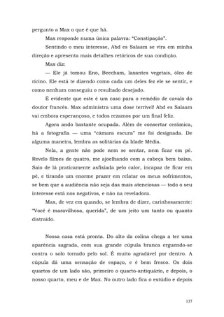 pergunto a Max o que é que há.
     Max responde numa única palavra: “Constipação”.
     Sentindo o meu interesse, Abd es Salaam se vira em minha
direção e apresenta mais detalhes retóricos de sua condição.
     Max diz:
     — Ele já tomou Eno, Beecham, laxantes vegetais, óleo de
rícino. Ele está te dizendo como cada um deles fez ele se sentir, e
como nenhum conseguiu o resultado desejado.
     É evidente que este é um caso para o remédio de cavalo do
doutor francês. Max administra uma dose terrível! Abd es Salaam
vai embora esperançoso, e todos rezamos por um final feliz.
     Agora ando bastante ocupada. Além de consertar cerâmica,
há a fotografia — uma “câmara escura” me foi designada. De
alguma maneira, lembra as solitárias da Idade Média.
     Nela, a gente não pode nem se sentar, nem ficar em pé.
Revelo filmes de quatro, me ajoelhando com a cabeça bem baixa.
Saio de lá praticamente asfixiada pelo calor, incapaz de ficar em
pé, e tirando um enorme prazer em relatar os meus sofrimentos,
se bem que a audiência não seja das mais atenciosas — todo o seu
interesse está nos negativos, e não na reveladora.
     Max, de vez em quando, se lembra de dizer, carinhosamente:
“Você é maravilhosa, querida”, de um jeito um tanto ou quanto
distraído.


     Nossa casa está pronta. Do alto da colina chega a ter uma
aparência sagrada, com sua grande cúpula branca erguendo-se
contra o solo torrado pelo sol. É muito agradável por dentro. A
cúpula dá uma sensação de espaço, e é bem fresco. Os dois
quartos de um lado são, primeiro o quarto-antiquário, e depois, o
nosso quarto, meu e de Max. No outro lado fica o estúdio e depois



                                                                137
 
