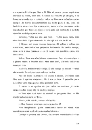 um quarto dividido por Mac e B. Nós só vamos passar aqui uma
semana ou duas, este ano. A época da colheita já chegou, e os
homens abandonam o trabalho todos os dias para trabalharem no
campo. As flores desapareceram da noite para o dia, pois os
beduínos desceram das montanhas, suas tendas marrons estão
espalhadas por todos os lados e seu gado vai pastando à medida
que eles se dirigem para o sul.
     Devemos voltar no ano que vem — voltar para casa, pois
essa casa com cúpula no meio do nada já tem um ar de lar.
     O Xeque, em suas roupas brancas, dá voltas e voltas em
torno dela, seus olhinhos pequenos brilhando. No devido tempo,
essa será a sua herança, e ele já sente um prestígio extra por
conta dela.
     Vai ser bom ver a Inglaterra novamente. Bom ver os amigos e
a grama verde, e árvores altas. Mas será bom, também, voltar no
ano que vem.
     Mac está fazendo um esboço. É um esboço da colina — uma
vista muito formal, mas que admiro muito.
     Não há seres humanos; só traços e riscos. Descubro que
Mac não é apenas arquiteto. Ele é um artista. E peço-lhe para
desenhar uma capa para o meu próximo livro.
     B. entra e se queixa de que todas as cadeiras já estão
empacotadas e que não há onde se sentar.
     — Para que você quer se sentar? — pergunta Max. — Há
muito trabalho para ser feito.
     Ele sai, e B. me diz, com ar ultrajado:
     — Que homem vigoroso esse seu marido é!
     Fico imaginando quem acreditaria nisso se visse Max
dormindo numa tarde de verão na Inglaterra...
     Começo a pensar em Devon, em rochas avermelhadas e no



                                                             138
 