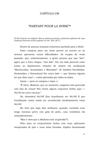 CAPÍTULO UM



               “PARTANT POUR LA SYRIE”*


(*) Em francês no original. São as palavras iniciais; primeiras palavras de uma
romança francesa muito popular no séc. XIX. (N.T.)


      Dentro de poucas semanas estaremos partindo para a Síria!
      Fazer compras para um clima quente no outono ou no
inverno apresenta certas dificuldades. As roupas do verão
passado, que, otimisticamente, a gente pensou que iam “dar”,
agora que a hora chegou, “não dão”. Por um lado parecem estar
(como    as   deprimentes      relações    de    móveis    em    mudanças)
“Machucadas, Arranhadas e Marcadas”. (E também Encolhidas,
Desbotadas, e Estranhas!) Por outro lado — que lástima alguém
ter que dizer isso! — estão apertadas por todos os lados.
      Assim — para as compras e lojas, e:
      “É claro, Madame, que no momento, ninguém está querendo
este tipo de coisas! Nós temos alguns conjuntos lindos aqui —
46/48 em cores escuras.”
      Ah, detestável 46/48! Que humilhante ser 46/48! E que
humilhação maior ainda ser reconhecida imediatamente como
46/48!
      (Se bem que haja dias melhores, quando, enrolada num
longo manteau preto com gola de peles, uma vendedora diz
animadoramente:
      “Mas é claro que a Madame está só grávida?”)
      Olho para os conjuntinhos lindos com suas aplicações
inesperadas de pele e suas saias forradas. Explico desanimada


                                                                            14
 