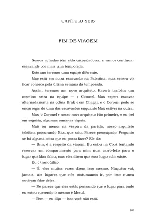 CAPÍTULO SEIS



                       FIM DE VIAGEM



     Nossos achados têm sido encorajadores, e vamos continuar
escavando por mais uma temporada.
     Este ano teremos uma equipe diferente.
     Mac está em outra escavação na Palestina, mas espera vir
ficar conosco pela última semana da temporada.
     Assim, teremos um novo arquiteto. Haverá também um
membro extra na equipe — o Coronel. Max espera escavar
alternadamente na colina Brak e em Chagar, e o Coronel pode se
encarregar de uma das escavações enquanto Max estiver na outra.
     Max, o Coronel e nosso novo arquiteto irão primeiro, e eu irei
em seguida, algumas semanas depois.
     Mais ou menos na véspera da partida, nosso arquiteto
telefona procurando Max, que saiu. Parece preocupado. Pergunto
se há alguma coisa que eu possa fazer? Ele diz:
     — Bem, é a respeito da viagem. Eu estou na Cook tentando
reservar um compartimento para mim num carro-leito para o
lugar que Max falou, mas eles dizem que esse lugar não existe.
     Eu o tranqüilizo.
     — É, eles muitas vezes dizem isso mesmo. Ninguém vai,
jamais, aos lugares que nós costumamos ir, por isso nunca
ouviram falar deles.
     — Me parece que eles estão pensando que o lugar para onde
eu estou querendo ir mesmo é Mosul.
     — Bem — eu digo — isso você não está.


                                                                 140
 