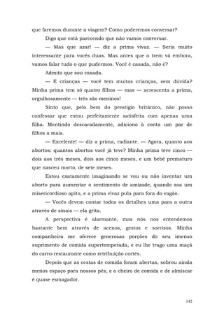 que faremos durante a viagem? Como poderemos conversar?
     Digo que está parecendo que não vamos conversar.
     — Mas que azar! — diz a prima vivaz. — Seria muito
interessante para vocês duas. Mas antes que o trem vá embora,
vamos falar tudo o que pudermos. Você é casada, não é?
     Admito que sou casada.
     — E crianças — você tem muitas crianças, sem dúvida?
Minha prima tem só quatro filhos — mas — acrescenta a prima,
orgulhosamente — três são meninos!
     Sinto que, pelo bem do prestígio britânico, não posso
confessar que estou perfeitamente satisfeita com apenas uma
filha. Mentindo descaradamente, adiciono à conta um par de
filhos a mais.
     — Excelente! — diz a prima, radiante. — Agora, quanto aos
abortos: quantos abortos você já teve? Minha prima teve cinco —
dois aos três meses, dois aos cinco meses, e um bebê prematuro
que nasceu morto, de sete meses.
     Estou exatamente imaginando se vou ou não inventar um
aborto para aumentar o sentimento de amizade, quando soa um
misericordioso apito, e a prima vivaz pula para fora do vagão.
     — Vocês devem contar todos os detalhes uma para a outra
através de sinais — ela grita.
     A perspectiva é alarmante, mas nós nos entendemos
bastante bem através de acenos, gestos e sorrisos. Minha
companheira me oferece generosas porções do seu imenso
suprimento de comida supertemperada, e eu lhe trago uma maçã
do carro-restaurante como retribuição cortês.
     Depois que as cestas de comida foram abertas, sobrou ainda
menos espaço para nossos pés, e o cheiro de comida e de almíscar
é quase esmagador.



                                                                 142
 