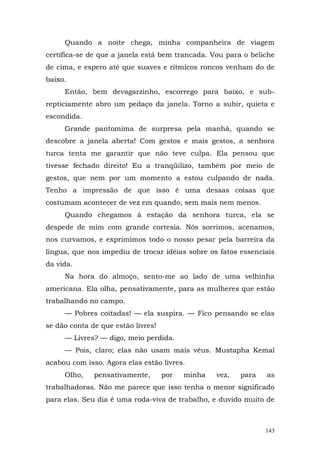 Quando a noite chega, minha companheira de viagem
certifica-se de que a janela está bem trancada. Vou para o beliche
de cima, e espero até que suaves e rítmicos roncos venham do de
baixo.
     Então, bem devagarzinho, escorrego para baixo, e sub-
repticiamente abro um pedaço da janela. Torno a subir, quieta e
escondida.
     Grande pantomima de surpresa pela manhã, quando se
descobre a janela aberta! Com gestos e mais gestos, a senhora
turca tenta me garantir que não teve culpa. Ela pensou que
tivesse fechado direito! Eu a tranqüilizo, também por meio de
gestos, que nem por um momento a estou culpando de nada.
Tenho a impressão de que isso é uma dessas coisas que
costumam acontecer de vez em quando, sem mais nem menos.
     Quando chegamos à estação da senhora turca, ela se
despede de mim com grande cortesia. Nós sorrimos, acenamos,
nos curvamos, e exprimimos todo o nosso pesar pela barreira da
língua, que nos impediu de trocar idéias sobre os fatos essenciais
da vida.
     Na hora do almoço, sento-me ao lado de uma velhinha
americana. Ela olha, pensativamente, para as mulheres que estão
trabalhando no campo.
     — Pobres coitadas! — ela suspira. — Fico pensando se elas
se dão conta de que estão livres!
     — Livres? — digo, meio perdida.
     — Pois, claro; elas não usam mais véus. Mustapha Kemal
acabou com isso. Agora elas estão livres.
     Olho,    pensativamente,       por   minha   vez,   para   as
trabalhadoras. Não me parece que isso tenha o menor significado
para elas. Seu dia é uma roda-viva de trabalho, e duvido muito de



                                                                143
 