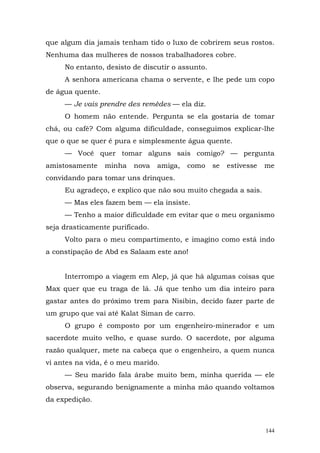 que algum dia jamais tenham tido o luxo de cobrirem seus rostos.
Nenhuma das mulheres de nossos trabalhadores cobre.
     No entanto, desisto de discutir o assunto.
     A senhora americana chama o servente, e lhe pede um copo
de água quente.
     — Je vais prendre des remèdes — ela diz.
     O homem não entende. Pergunta se ela gostaria de tomar
chá, ou café? Com alguma dificuldade, conseguimos explicar-lhe
que o que se quer é pura e simplesmente água quente.
     — Você quer tomar alguns sais comigo? — pergunta
amistosamente     minha   nova   amiga,   como    se   estivesse   me
convidando para tomar uns drinques.
     Eu agradeço, e explico que não sou muito chegada a sais.
     — Mas eles fazem bem — ela insiste.
     — Tenho a maior dificuldade em evitar que o meu organismo
seja drasticamente purificado.
     Volto para o meu compartimento, e imagino como está indo
a constipação de Abd es Salaam este ano!


     Interrompo a viagem em Alep, já que há algumas coisas que
Max quer que eu traga de lá. Já que tenho um dia inteiro para
gastar antes do próximo trem para Nisibin, decido fazer parte de
um grupo que vai até Kalat Siman de carro.
     O grupo é composto por um engenheiro-minerador e um
sacerdote muito velho, e quase surdo. O sacerdote, por alguma
razão qualquer, mete na cabeça que o engenheiro, a quem nunca
vi antes na vida, é o meu marido.
     — Seu marido fala árabe muito bem, minha querida — ele
observa, segurando benignamente a minha mão quando voltamos
da expedição.



                                                                   144
 