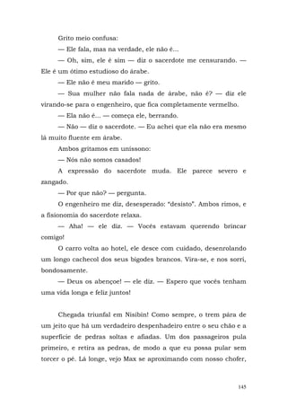Grito meio confusa:
     — Ele fala, mas na verdade, ele não é...
     — Oh, sim, ele é sim — diz o sacerdote me censurando. —
Ele é um ótimo estudioso do árabe.
     — Ele não é meu marido — grito.
     — Sua mulher não fala nada de árabe, não é? — diz ele
virando-se para o engenheiro, que fica completamente vermelho.
     — Ela não é... — começa ele, berrando.
     — Não — diz o sacerdote. — Eu achei que ela não era mesmo
lá muito fluente em árabe.
     Ambos gritamos em uníssono:
     — Nós não somos casados!
     A expressão do sacerdote muda. Ele parece severo e
zangado.
     — Por que não? — pergunta.
     O engenheiro me diz, desesperado: “desisto”. Ambos rimos, e
a fisionomia do sacerdote relaxa.
     — Aha! — ele diz. — Vocês estavam querendo brincar
comigo!
     O carro volta ao hotel, ele desce com cuidado, desenrolando
um longo cachecol dos seus bigodes brancos. Vira-se, e nos sorri,
bondosamente.
     — Deus os abençoe! — ele diz. — Espero que vocês tenham
uma vida longa e feliz juntos!


     Chegada triunfal em Nisibin! Como sempre, o trem pára de
um jeito que há um verdadeiro despenhadeiro entre o seu chão e a
superfície de pedras soltas e afiadas. Um dos passageiros pula
primeiro, e retira as pedras, de modo a que eu possa pular sem
torcer o pé. Lá longe, vejo Max se aproximando com nosso chofer,



                                                              145
 