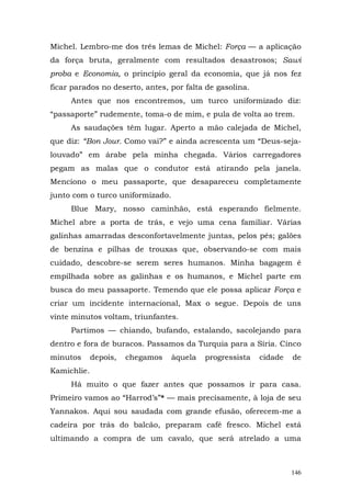 Michel. Lembro-me dos três lemas de Michel: Força — a aplicação
da força bruta, geralmente com resultados desastrosos; Sawi
proba e Economia, o princípio geral da economia, que já nos fez
ficar parados no deserto, antes, por falta de gasolina.
     Antes que nos encontremos, um turco uniformizado diz:
“passaporte” rudemente, toma-o de mim, e pula de volta ao trem.
     As saudações têm lugar. Aperto a mão calejada de Michel,
que diz: “Bon Jour. Como vai?” e ainda acrescenta um “Deus-seja-
louvado” em árabe pela minha chegada. Vários carregadores
pegam as malas que o condutor está atirando pela janela.
Menciono o meu passaporte, que desapareceu completamente
junto com o turco uniformizado.
     Blue Mary, nosso caminhão, está esperando fielmente.
Michel abre a porta de trás, e vejo uma cena familiar. Várias
galinhas amarradas desconfortavelmente juntas, pelos pés; galões
de benzina e pilhas de trouxas que, observando-se com mais
cuidado, descobre-se serem seres humanos. Minha bagagem é
empilhada sobre as galinhas e os humanos, e Michel parte em
busca do meu passaporte. Temendo que ele possa aplicar Força e
criar um incidente internacional, Max o segue. Depois de uns
vinte minutos voltam, triunfantes.
     Partimos — chiando, bufando, estalando, sacolejando para
dentro e fora de buracos. Passamos da Turquia para a Síria. Cinco
minutos      depois,   chegamos   àquela   progressista   cidade   de
Kamichlie.
     Há muito o que fazer antes que possamos ir para casa.
Primeiro vamos ao “Harrod’s”* — mais precisamente, à loja de seu
Yannakos. Aqui sou saudada com grande efusão, oferecem-me a
cadeira por trás do balcão, preparam café fresco. Michel está
ultimando a compra de um cavalo, que será atrelado a uma



                                                                   146
 