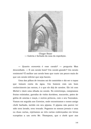 Chagar Bazar
            — Galeria e fachada da casa da expedição.




      — Quanto economia é esse cavalo? — pergunta Max
desconfiado. — É um cavalo bom? Um cavalo grande? Um cavalo
resistente? É melhor um cavalo bom que custe um pouco mais do
que um cavalo inferior que seja barato.
      Uma das pilhas de trouxas sai do caminhão e diz ser o rapaz
que   tomará   conta   da   água.   Um    homem   com   um   bom
conhecimento (ao menos, é o que ele diz) de cavalos. Ele irá com
Michel e dará uma olhada no cavalo. No entretempo, compramos
frutas enlatadas, garrafas de vinho duvidoso, macarrão, potes de
geléia de ameixa e maçã, e outros petiscos, com o seu Yannakos.
Vamos em seguida aos Correios, onde encontramos o nosso amigo
chefe barbado, metido em seu pijama. O pijama não parece ter
sido nem lavado, nem trocado. Pegamos os nossos jornais e uma
ou duas cartas, rejeitamos as três cartas endereçadas em letras
européias a um certo Mr. Thompson, que o chefe quer nos


                                                              148
 