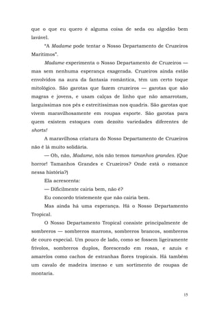 que o que eu quero é alguma coisa de seda ou algodão bem
lavável.
     “A Madame pode tentar o Nosso Departamento de Cruzeiros
Marítimos”.
     Madame experimenta o Nosso Departamento de Cruzeiros —
mas sem nenhuma esperança exagerada. Cruzeiros ainda estão
envolvidos na aura da fantasia romântica, têm um certo toque
mitológico. São garotas que fazem cruzeiros — garotas que são
magras e jovens, e usam calças de linho que não amarrotam,
larguíssimas nos pés e estreitíssimas nos quadris. São garotas que
vivem maravilhosamente em roupas esporte. São garotas para
quem existem estoques com dezoito variedades diferentes de
shorts!
     A maravilhosa criatura do Nosso Departamento de Cruzeiros
não é lá muito solidária.
     — Oh, não, Madame, nós não temos tamanhos grandes. (Que
horror! Tamanhos Grandes e Cruzeiros? Onde está o romance
nessa história?)
     Ela acrescenta:
     — Dificilmente cairia bem, não é?
     Eu concordo tristemente que não cairia bem.
     Mas ainda há uma esperança. Há o Nosso Departamento
Tropical.
     O Nosso Departamento Tropical consiste principalmente de
sombreros — sombreros marrons, sombreros brancos, sombreros
de couro especial. Um pouco de lado, como se fossem ligeiramente
frívolos, sombreros duplos, florescendo em rosas, e azuis e
amarelos como cachos de estranhas flores tropicais. Há também
um cavalo de madeira imenso e um sortimento de roupas de
montaria.



                                                                15
 