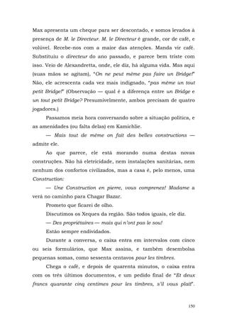 Max apresenta um cheque para ser descontado, e somos levados à
presença de M. le Directeur. M. le Directeur é grande, cor de café, e
volúvel. Recebe-nos com a maior das atenções. Manda vir café.
Substituiu o directeur do ano passado, e parece bem triste com
isso. Veio de Alexandretta, onde, ele diz, há alguma vida. Mas aqui
(suas mãos se agitam), “On ne peut même pas faire un Bridge!”
Não, ele acrescenta cada vez mais indignado, “pas même un tout
petit Bridge!” (Observação — qual é a diferença entre un Bridge e
un tout petit Bridge? Presumivelmente, ambos precisam de quatro
jogadores.)
     Passamos meia hora conversando sobre a situação política, e
as amenidades (ou falta delas) em Kamichlie.
     — Mais tout de même on fait des belles constructions —
admite ele.
     Ao que parece, ele está morando numa destas novas
construções. Não há eletricidade, nem instalações sanitárias, nem
nenhum dos confortos civilizados, mas a casa é, pelo menos, uma
Construction:
     — Une Construction en pierre, vous comprenez! Madame a
verá no caminho para Chagar Bazar.
     Prometo que ficarei de olho.
     Discutimos os Xeques da região. São todos iguais, ele diz.
     — Des propriétaires — mais qui n’ont pas le sou!
     Estão sempre endividados.
     Durante a conversa, o caixa entra em intervalos com cinco
ou seis formulários, que Max assina, e também desembolsa
pequenas somas, como sessenta centavos pour les timbres.
     Chega o café, e depois de quarenta minutos, o caixa entra
com os três últimos documentos, e um pedido final de “Et deux
francs quarante cinq centimes pour les timbres, s’il vous plaît”.



                                                                  150
 