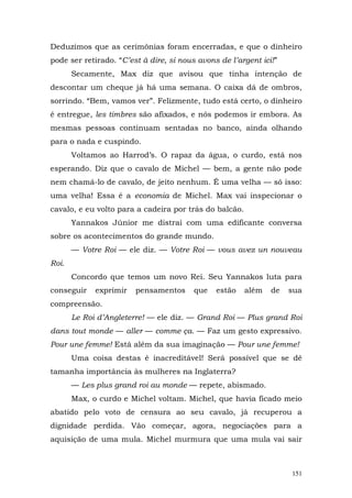 Deduzimos que as cerimônias foram encerradas, e que o dinheiro
pode ser retirado. “C’est à dire, si nous avons de l’argent ici!”
       Secamente, Max diz que avisou que tinha intenção de
descontar um cheque já há uma semana. O caixa dá de ombros,
sorrindo. “Bem, vamos ver”. Felizmente, tudo está certo, o dinheiro
é entregue, les timbres são afixados, e nós podemos ir embora. As
mesmas pessoas continuam sentadas no banco, ainda olhando
para o nada e cuspindo.
       Voltamos ao Harrod’s. O rapaz da água, o curdo, está nos
esperando. Diz que o cavalo de Michel — bem, a gente não pode
nem chamá-lo de cavalo, de jeito nenhum. É uma velha — só isso:
uma velha! Essa é a economia de Michel. Max vai inspecionar o
cavalo, e eu volto para a cadeira por trás do balcão.
       Yannakos Júnior me distrai com uma edificante conversa
sobre os acontecimentos do grande mundo.
       — Votre Roi — ele diz. — Votre Roi — vous avez un nouveau
Roi.
       Concordo que temos um novo Rei. Seu Yannakos luta para
conseguir    exprimir   pensamentos      que   estão    além   de   sua
compreensão.
       Le Roi d’Angleterre! — ele diz. — Grand Roi — Plus grand Roi
dans tout monde — aller — comme ça. — Faz um gesto expressivo.
Pour une femme! Está além da sua imaginação — Pour une femme!
       Uma coisa destas é inacreditável! Será possível que se dê
tamanha importância às mulheres na Inglaterra?
       — Les plus grand roi au monde — repete, abismado.
       Max, o curdo e Michel voltam. Michel, que havia ficado meio
abatido pelo voto de censura ao seu cavalo, já recuperou a
dignidade perdida. Vão começar, agora, negociações para a
aquisição de uma mula. Michel murmura que uma mula vai sair



                                                                    151
 