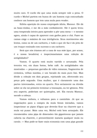 muito caro. O curdo diz que uma mula sempre vale a pena. O
curdo e Michel partem em busca de um homem cujo concunhado
conhece um homem que tem uma mula para vender.
        Súbita aparição do nosso empregado idiota, Mansur. Ele dá
as boas-vindas, e me dá a mão cordialmente. Ele é quem levou
uma temporada inteira para aprender a pôr uma mesa — e mesmo
agora, ainda é capaz de aparecer com garfos para o chá. Fazer as
camas exige o máximo de sua inteligência. Seus movimentos são
lentos, como os de um cachorro, e tudo o que ele faz é do jeito de
um truque ensinado com sucesso a um cachorro.
        Será que nós iríamos até a casa de sua mãe (que, por acaso,
é   a   nossa   lavadeira) e   inspecionaríamos   uma   coleção   de
antigüidades?
        Vamos. O quarto está muito varrido e arrumado. Pela
terceira vez, em duas horas, bebo café. As antigüidades são
mostradas — pequenas garrafas de vidro romanas, fragmentos de
cerâmica, velhas moedas, e um bocado do mais puro lixo. Max
divide a coleção em dois grupos, rejeitando um, oferecendo seu
preço pelo segundo. Uma mulher, que é claramente uma das
partes interessadas, entra no quarto. Fico seriamente na dúvida
sobre se ela vai primeiro terminar a transação, ou ter gêmeos. Pelo
seu aspecto, poderiam ser quíntuplos, até. Ela escuta Mansur,
sacode a cabeça.
        Vamos embora, e voltamos para o caminhão. Já que as
negociações para a compra da mula foram iniciadas, vamos
inspecionar as pipas d’água que deverão ficar na charrete que a
mula vai puxar. Mais uma vez, Michel está bem arranjado. Ele
encomendou uma pipa de dimensões tão gigantescas que jamais
caberia na charrete, e provavelmente mataria qualquer mula ou
cavalo. — Mas pode-se fazer mais economia com uma pipa grande



                                                                  152
 