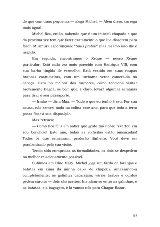 do que com duas pequenas — alega Michel. — Além disso, carrega
mais água!
     Michel fica, então, sabendo que é um imbecil chapado e que
da próxima vez tem que fazer exatamente o que lhe disserem para
fazer. Murmura esperançoso: “Sawi proba?” mas mesmo isso lhe é
negado.
     Em      seguida,   encontramos   o   Xeque   —   nosso   Xeque
particular. Está cada vez mais parecido com Henrique VIII, com
sua barba tingida de vermelho. Está vestido em suas roupas
brancas costumeiras, com um turbante verde esmeralda na
cabeça. Esta no melhor dos humores, como tenciona visitar
brevemente Bagdá, se bem que, é claro, levará algumas semanas
para tirar o seu passaporte.
     — Irmão — diz a Max. — Tudo o que eu tenho é seu. Por sua
causa, não semeei nada na colina esse ano, para que toda a terra
possa ficar à sua disposição.
     Max retruca:
     — Como fico feliz em saber que gesto tão nobre reverteu em
seu benefício! Este ano, todas as colheitas estão ameaçadas!
Todos os que semearam, perderão dinheiro. Você deve ser
parabenizado pela sua visão.
     Tendo sido cumpridas as formalidades, os dois se despedem
no melhor relacionamento possível.
     Subimos em Blue Mary. Michel joga um fardo de laranjas e
batatas em cima da minha caixa de chapéus, amassando-a
completamente; as galinhas cacarejam; vários árabes e curdos
pedem carona — dois são aceitos. Instalam-se entre as galinhas, e
as batatas, e a bagagem, e lá vamos nós para Chagar Bazar.




                                                                153
 