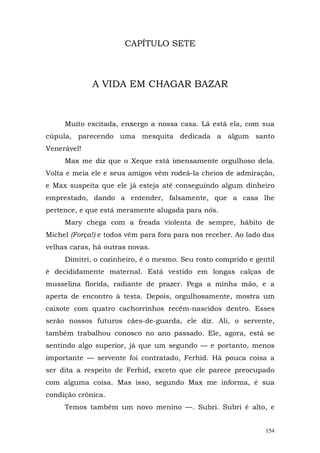 CAPÍTULO SETE



             A VIDA EM CHAGAR BAZAR



     Muito excitada, enxergo a nossa casa. Lá está ela, com sua
cúpula, parecendo uma mesquita dedicada a algum santo
Venerável!
     Max me diz que o Xeque está imensamente orgulhoso dela.
Volta e meia ele e seus amigos vêm rodeá-la cheios de admiração,
e Max suspeita que ele já esteja até conseguindo algum dinheiro
emprestado, dando a entender, falsamente, que a casa lhe
pertence, e que está meramente alugada para nós.
     Mary chega com a freada violenta de sempre, hábito de
Michel (Força!) e todos vêm para fora para nos receber. Ao lado das
velhas caras, há outras novas.
     Dimitri, o cozinheiro, é o mesmo. Seu rosto comprido e gentil
é decididamente maternal. Está vestido em longas calças de
musselina florida, radiante de prazer. Pega a minha mão, e a
aperta de encontro à testa. Depois, orgulhosamente, mostra um
caixote com quatro cachorrinhos recém-nascidos dentro. Esses
serão nossos futuros cães-de-guarda, ele diz. Ali, o servente,
também trabalhou conosco no ano passado. Ele, agora, está se
sentindo algo superior, já que um segundo — e portanto, menos
importante — servente foi contratado, Ferhid. Há pouca coisa a
ser dita a respeito de Ferhid, exceto que ele parece preocupado
com alguma coisa. Mas isso, segundo Max me informa, é sua
condição crônica.
     Temos também um novo menino —. Subri. Subri é alto, e


                                                                154
 