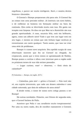 orgulhoso, e parece ser muito inteligente. Sorri, e mostra dentes
brancos e dourados.
      O Coronel e Bumps prepararam chá para nós. O Coronel faz
as coisas com uma precisão militar. Já instituiu um novo hábito,
o de enfileirar os homens em formação militar na hora da
comissão. Eles estão se divertindo muito com isso. Ele gasta um
tempão com limpeza. Os dias em que Max vai a Kamichlie são sua
grande oportunidade. A casa, anuncia feliz, está tão brilhante,
agora, como um alfinete novo! Tudo o que tem um lugar está em
seu lugar, e mesmo as coisas que não tinham lugar nenhum já
encontraram um canto qualquer. Tanto assim, que isso vai criar
uma série de problemas.
      Bumps é o nosso novo arquiteto. Seu apelido surgiu de uma
observação     inocente    que   fez      ao   Coronel   na   chegada.   Ao
crepúsculo, assim que o trem estava se aproximando de Nisibin,
Bumps puxou a cortina e olhou com interesse para a região onde
os próximos meses de sua vida seriam passados.
      — Lugar curioso, esse! — observou. — Está cheio de
calombos!*


(*) Calombos — Bumps, em inglês. (N.T.)


      — Calombos, pois sim! — gritou o Coronel. — Pois você não
vê, seu sujeito irreverente, que cada um desses calombos é uma
cidade soterrada, que data de milhares de anos atrás?
      E desde então, o nome de nosso novo colega passou a ser
Bumps!
      Há outras novidades. Primeiro, um Citroen de segunda-mão,
que o Coronel batizou de Poilu.
      Acontece que Poilu é um cavalheiro muito temperamental.
Por uma ou outra razão, deu de escolher exatamente o Coronel;

                                                                         155
 
