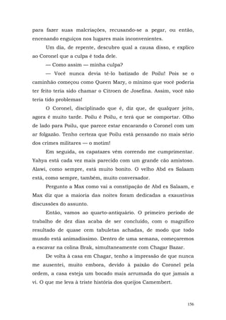 para fazer suas malcriações, recusando-se a pegar, ou então,
encenando enguiços nos lugares mais inconvenientes.
     Um dia, de repente, descubro qual a causa disso, e explico
ao Coronel que a culpa é toda dele.
     — Como assim — minha culpa?
     — Você nunca devia tê-lo batizado de Poilu! Pois se o
caminhão começou como Queen Mary, o mínimo que você poderia
ter feito teria sido chamar o Citroen de Josefina. Assim, você não
teria tido problemas!
     O Coronel, disciplinado que é, diz que, de qualquer jeito,
agora é muito tarde. Poilu é Poilu, e terá que se comportar. Olho
de lado para Poilu, que parece estar encarando o Coronel com um
ar folgazão. Tenho certeza que Poilu está pensando no mais sério
dos crimes militares — o motim!
     Em seguida, os capatazes vêm correndo me cumprimentar.
Yahya está cada vez mais parecido com um grande cão amistoso.
Alawi, como sempre, está muito bonito. O velho Abd es Salaam
está, como sempre, também, muito conversador.
     Pergunto a Max como vai a constipação de Abd es Salaam, e
Max diz que a maioria das noites foram dedicadas a exaustivas
discussões do assunto.
     Então, vamos ao quarto-antiquário. O primeiro período de
trabalho de dez dias acaba de ser concluído, com o magnífico
resultado de quase cem tabuletas achadas, de modo que todo
mundo está animadíssimo. Dentro de uma semana, começaremos
a escavar na colina Brak, simultaneamente com Chagar Bazar.
     De volta à casa em Chagar, tenho a impressão de que nunca
me ausentei, muito embora, devido à paixão do Coronel pela
ordem, a casa esteja um bocado mais arrumada do que jamais a
vi. O que me leva à triste história dos queijos Camembert.



                                                               156
 