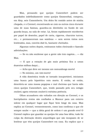 Max,   pensando     que   queijos   Camembert   podem   ser
guardados indefinidamente como queijos Emmenthal, comprou,
em Alep, seis Camemberts. Um deles foi comido antes de minha
chegada, e o Coronel, encontrando-se com os outros cinco durante
uma de suas faxinas, guardou-os direitinho no fundo de um
guarda-louça, na sala de estar. Lá, foram rapidamente encobertos
por papel de desenho, papel de carta, cigarros, charutos turcos,
etc... e permaneceram nas sombras — sem serem vistos nem
lembrados, mas, convém dizê-lo, bastante cheirados.
       Algumas noites depois, estávamos todos cheirando e fazendo
adivinhações.
       — Se eu não soubesse que a gente não tem esgotos... — diz
Max.
       — E que a estação de gás mais próxima fica a umas
duzentas milhas daqui...
       — Acho que deve ser mesmo um camundongo morto!
       — No mínimo, um rato morto!
       A vida doméstica tendo se tornado insuportável, iniciamos
uma busca pelo hipotético rato morto. E então, só então,
descobriu-se uma massa pegajosa e mal cheirosa que havia sido
cinco queijos Camembert, que, tendo passado pelo seu estágio
coulant, agora estavam coulant à enésima potência.
       Olhos acusadores são voltados em direção ao Coronel, e os
horripilantes restos são confiados a Mansur para um enterro
solene em qualquer lugar que fique bem longe da casa. Max
explica ao Coronel, veementemente, como isso confirma o que ele
sempre soube — que a idéia geral de ordem é um grande erro! O
Coronel explica que guardar os queijos foi uma boa idéia; tudo foi
culpa da distração destes arqueólogos que são incapazes de se
lembrar que têm queijos Camembert em casa. Eu explico que o



                                                               157
 