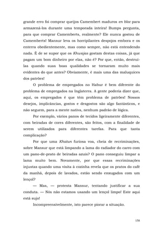 grande erro foi comprar queijos Camembert maduros en bloc para
armazená-los durante uma temporada inteira! Bumps pergunta,
para que comprar Camemberts, realmente? Ele nunca gostou de
Camemberts! Mansur leva os horripilantes despojos embora e os
enterra obedientemente, mas como sempre, não está entendendo
nada. É de se supor que os Khwajas gostam destas coisas, já que
pagam um bom dinheiro por elas, não é? Por que, então, destruí-
las quando suas boas qualidades se tornaram muito mais
evidentes do que antes? Obviamente, é mais uma das maluquices
dos patrões!
     O problema de empregados no Habur é bem diferente do
problema de empregados na Inglaterra. A gente poderia dizer que,
aqui, os empregados é que têm problema de patrões! Nossos
desejos, implicâncias, gostos e desgostos são algo fantásticos, e
não seguem, para a mente nativa, nenhum padrão de lógica.
     Por exemplo, vários panos de tecidos ligeiramente diferentes,
com beiradas de cores diferentes, são feitos, com a finalidade de
serem     utilizados   para   diferentes   tarefas.   Para   que   tanta
complicação?
     Por que uma Khatun furiosa voa, cheia de recriminações,
sobre Mansur que está limpando a lama do radiador do carro com
um pano-de-prato de beiradas azuis? O pano conseguiu limpar a
lama muito bem. Novamente, por que essas recriminações
injustas quando uma visita à cozinha revela que os pratos do café
da manhã, depois de lavados, estão sendo enxugados com um
lençol?
     — Mas, — protesta Mansur, tentando justificar a sua
conduta. — Nós não estamos usando um lençol limpo! Este aqui
está sujo!
     Incompreensivelmente, isto parece piorar a situação.



                                                                     158
 