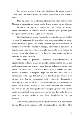 Do mesmo modo, a invenção civilizada da mesa posta é
outra coisa que causa dores de cabeça perpétuas a um servente
aflito.
      Mais de uma vez, já observei através de portas entreabertas
Mansur se desgastando com a tarefa de pôr a mesa para o almoço.
      Primeiro, ele ajeita a toalha — com muita seriedade,
experimentando-a de todos os lados, e dando alguns passos para
trás para observar a disposição mais artística.
      Inevitavelmente, acaba colocando o comprimento da toalha
de lado, de modo que hajam sobras graciosas em ambos os lados,
enquanto que as pontas da mesa revelam alguns centímetros de
madeira descoberta. Sacode a cabeça, aprovando o resultado, e
depois, uma ruga na testa, contempla uma cesta meio comida de
traças, comprada a bom preço em Beirute, onde estão guardados
talheres de todos os tipos.
      Aqui   está   o   problema   principal.   Cuidadosamente,    e
apresentando todos os sinais de grande esforço mental, coloca um
garfo em cada pires e xícara, e uma faca no lado esquerdo de cada
prato. Vai para trás, e estuda o efeito com a cabeça de lado.
Sacode a cabeça e suspira. Algo lhe diz que esta não é a
arrumação certa. Algo também parece lhe dizer que nunca, nem
mesmo pelo fim da temporada, terá, realmente, dominado o
principio que rege as várias combinações dessas três unidades —
garfo, faca e colher. Mesmo no chá, a mais simples das refeições,
seu arranjo de um único garfo não consegue agradar. Por alguma
razão inescrutável, num momento quando não há nada de sério
para ser cortado, pedimos uma faca! Simplesmente não faz
sentido.
      Com um suspiro profundo, Mansur continua sua complicada
tarefa. Hoje, pelo menos, está determinado a agradar. Olha



                                                                  159
 