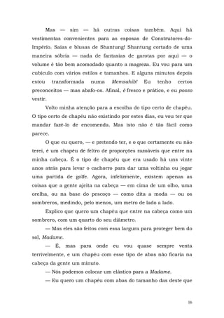 Mas    —    sim    —     há   outras   coisas   também.   Aqui   há
vestimentas convenientes para as esposas de Construtores-do-
Império. Saias e blusas de Shantung! Shantung cortado de uma
maneira sóbria — nada de fantasias de garotas por aqui — o
volume é tão bem acomodado quanto a magreza. Eu vou para um
cubículo com vários estilos e tamanhos. E alguns minutos depois
estou       transformada       numa      Memsahib!      Eu   tenho    certos
preconceitos — mas abafo-os. Afinal, é fresco e prático, e eu posso
vestir.
        Volto minha atenção para a escolha do tipo certo de chapéu.
O tipo certo de chapéu não existindo por estes dias, eu vou ter que
mandar fazê-lo de encomenda. Mas isto não é tão fácil como
parece.
        O que eu quero, — e pretendo ter, e o que certamente eu não
terei, é um chapéu de feltro de proporções razoáveis que entre na
minha cabeça. É o tipo de chapéu que era usado há uns vinte
anos atrás para levar o cachorro para dar uma voltinha ou jogar
uma partida de golfe. Agora, infelizmente, existem apenas as
coisas que a gente ajeita na cabeça — em cima de um olho, uma
orelha, ou na base do pescoço — como dita a moda — ou os
sombreros, medindo, pelo menos, um metro de lado a lado.
        Explico que quero um chapéu que entre na cabeça como um
sombrero, com um quarto do seu diâmetro.
        — Mas eles são feitos com essa largura para proteger bem do
sol, Madame.
        —     É,   mas    para    onde   eu    vou   quase   sempre   venta
terrivelmente, e um chapéu com esse tipo de abas não ficaria na
cabeça da gente um minuto.
        — Nós podemos colocar um elástico para a Madame.
        — Eu quero um chapéu com abas do tamanho das deste que



                                                                          16
 