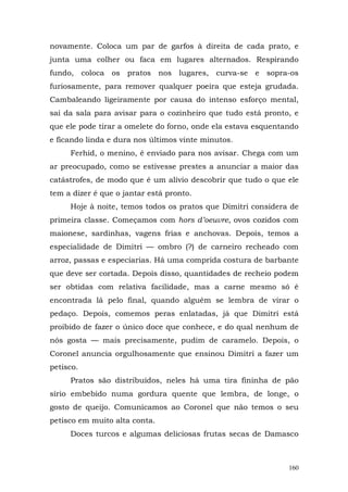novamente. Coloca um par de garfos à direita de cada prato, e
junta uma colher ou faca em lugares alternados. Respirando
fundo, coloca os pratos nos lugares, curva-se e sopra-os
furiosamente, para remover qualquer poeira que esteja grudada.
Cambaleando ligeiramente por causa do intenso esforço mental,
sai da sala para avisar para o cozinheiro que tudo está pronto, e
que ele pode tirar a omelete do forno, onde ela estava esquentando
e ficando linda e dura nos últimos vinte minutos.
     Ferhid, o menino, é enviado para nos avisar. Chega com um
ar preocupado, como se estivesse prestes a anunciar a maior das
catástrofes, de modo que é um alívio descobrir que tudo o que ele
tem a dizer é que o jantar está pronto.
     Hoje à noite, temos todos os pratos que Dimitri considera de
primeira classe. Começamos com hors d’oeuvre, ovos cozidos com
maionese, sardinhas, vagens frias e anchovas. Depois, temos a
especialidade de Dimitri — ombro (?) de carneiro recheado com
arroz, passas e especiarias. Há uma comprida costura de barbante
que deve ser cortada. Depois disso, quantidades de recheio podem
ser obtidas com relativa facilidade, mas a carne mesmo só é
encontrada lá pelo final, quando alguém se lembra de virar o
pedaço. Depois, comemos peras enlatadas, já que Dimitri está
proibido de fazer o único doce que conhece, e do qual nenhum de
nós gosta — mais precisamente, pudim de caramelo. Depois, o
Coronel anuncia orgulhosamente que ensinou Dimitri a fazer um
petisco.
     Pratos são distribuídos, neles há uma tira fininha de pão
sírio embebido numa gordura quente que lembra, de longe, o
gosto de queijo. Comunicamos ao Coronel que não temos o seu
petisco em muito alta conta.
     Doces turcos e algumas deliciosas frutas secas de Damasco



                                                               160
 