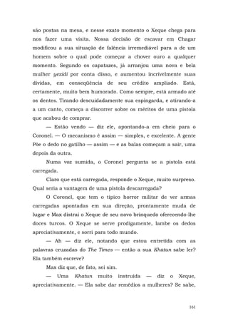 são postas na mesa, e nesse exato momento o Xeque chega para
nos fazer uma visita. Nossa decisão de escavar em Chagar
modificou a sua situação de falência irremediável para a de um
homem sobre o qual pode começar a chover ouro a qualquer
momento. Segundo os capatazes, já arranjou uma nova e bela
mulher yezidi por conta disso, e aumentou incrivelmente suas
dívidas,   em    conseqüência   de    seu   crédito   ampliado.    Está,
certamente, muito bem humorado. Como sempre, está armado até
os dentes. Tirando descuidadamente sua espingarda, e atirando-a
a um canto, começa a discorrer sobre os méritos de uma pistola
que acabou de comprar.
     — Estão vendo — diz ele, apontando-a em cheio para o
Coronel. — O mecanismo é assim — simples, e excelente. A gente
Põe o dedo no gatilho — assim — e as balas começam a sair, uma
depois da outra.
     Numa voz sumida, o Coronel pergunta se a pistola está
carregada.
     Claro que está carregada, responde o Xeque, muito surpreso.
Qual seria a vantagem de uma pistola descarregada?
     O Coronel, que tem o típico horror militar de ver armas
carregadas apontadas em sua direção, prontamente muda de
lugar e Max distrai o Xeque de seu novo brinquedo oferecendo-lhe
doces turcos. O Xeque se serve prodigamente, lambe os dedos
apreciativamente, e sorri para todo mundo.
     — Ah — diz ele, notando que estou entretida com as
palavras cruzadas do The Times — então a sua Khatun sabe ler?
Ela também escreve?
     Max diz que, de fato, sei sim.
     —     Uma     Khatun   muito     instruída   —    diz   o    Xeque,
apreciativamente. — Ela sabe dar remédios a mulheres? Se sabe,



                                                                     161
 