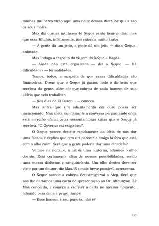 minhas mulheres virão aqui uma noite dessas dizer-lhe quais são
os seus males.
     Max diz que as mulheres do Xeque serão bem-vindas, mas
que essa Khatun, infelizmente, não entende muito árabe.
     — A gente dá um jeito, a gente dá um jeito — diz o Xeque,
animado.
     Max indaga a respeito da viagem do Xeque a Bagdá.
     — Ainda não está organizada — diz o Xeque. — Há
dificuldades — formalidades.
     Temos, todos, a suspeita de que essas dificuldades são
financeiras. Dizem que o Xeque já gastou todo o dinheiro que
recebeu da gente, além do que cobrou de cada homem de sua
aldeia que veio trabalhar.
     — Nos dias de El Baron... — começa.
     Mas antes que um adiantamento em ouro possa ser
mencionado, Max corta rapidamente a conversa perguntando onde
está o recibo oficial pelas sessenta libras sírias que o Xeque já
recebeu. “O Governo vai exigir isso”.
     O Xeque parece desistir rapidamente da idéia de nos dar
uma facada e explica que tem um parente e amigo lá fora que está
com o olho ruim. Será que a gente poderia dar uma olhadela?
     Saímos na noite, e, à luz de uma lanterna, olhamos o olho
doente. Está certamente além de nossas possibilidades, sendo
uma massa disforme e sanguinolenta. Um olho destes deve ser
visto por um doutor, diz Max. E o mais breve possível, acrescenta.
     O Xeque sacode a cabeça. Seu amigo vai a Alep. Será que
nós lhe daríamos uma carta de apresentação ao Dr. Altounyan lá?
Max concorda, e começa a escrever a carta no mesmo momento,
olhando para cima e perguntando:
     — Esse homem é seu parente, não é?



                                                                162
 