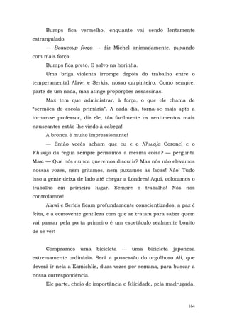 Bumps fica vermelho, enquanto vai sendo lentamente
estrangulado.
     — Beaucoup força — diz Michel animadamente, puxando
com mais força.
     Bumps fica preto. É salvo na horinha.
     Uma briga violenta irrompe depois do trabalho entre o
temperamental Alawi e Serkis, nosso carpinteiro. Como sempre,
parte de um nada, mas atinge proporções assassinas.
     Max tem que administrar, à força, o que ele chama de
“sermões de escola primária”. A cada dia, torna-se mais apto a
tornar-se professor, diz ele, tão facilmente os sentimentos mais
nauseantes estão lhe vindo à cabeça!
     A bronca é muito impressionante!
     — Então vocês acham que eu e o Khwaja Coronel e o
Khwaja da régua sempre pensamos a mesma coisa? — pergunta
Max. — Que nós nunca queremos discutir? Mas nós não elevamos
nossas vozes, nem gritamos, nem puxamos as facas! Não! Tudo
isso a gente deixa de lado até chegar a Londres! Aqui, colocamos o
trabalho em primeiro lugar. Sempre         o trabalho! Nós nos
controlamos!
     Alawi e Serkis ficam profundamente conscientizados, a paz é
feita, e a comovente gentileza com que se tratam para saber quem
vai passar pela porta primeiro é um espetáculo realmente bonito
de se ver!


     Compramos     uma    bicicleta   —   uma   bicicleta   japonesa
extremamente ordinária. Será a possessão do orgulhoso Ali, que
deverá ir nela a Kamichlie, duas vezes por semana, para buscar a
nossa correspondência.
     Ele parte, cheio de importância e felicidade, pela madrugada,



                                                                 164
 