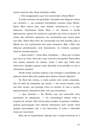 menor sinal de vida. Disse baixinho a Max:
     — Fico imaginando o que terá acontecido a Swiss Miss?
     E então ouvimos um grunhido. Sentados nos degraus estava
um cachorro — um cachorro horripilante (mesmo como filhote,
Swiss Miss nunca fora uma beleza). Levantou-se, e vi que
mancava.   Chamamos        Swiss   Miss,   e   ele   abanou   a   cauda
ligeiramente, apesar de continuar a grunhir por entre os dentes. E
então, dos arbustos, apareceu um cachorrinho que correu para
sua mãe. Swiss Miss deve ter encontrado um belo marido, pois o
filhote era um cachorrinho dos mais atraentes. Mãe e filho nos
olharam placidamente, sem demonstrar, no entanto, qualquer
sinal de reconhecimento.
     — Está vendo? — disse Max, triunfante. — Bem que eu disse
que ela ia se virar. Pois não é que está até bem gorda? Swiss Miss
tem massa cinzenta na cabeça, então é claro que tinha que
sobreviver. Imagine quanta coisa divertida teria perdido se nós a
tivéssemos matado?
     Desde então, quando começo a me entregar a ansiedades, as
palavras Swiss Miss são usadas para dobrar minhas objeções!
     No final das contas, a mula acabou não sendo comprada.
Em vez dela foi comprado um cavalo — um cavalo mesmo, mas
um belo cavalo, um príncipe entre os cavalos. E com o cavalo,
aparentemente inseparável dele, veio um circassiano.
     — Que homem! — diz Michel, sua voz crescendo num
paroxismo de admiração. — Os circassianos sabem tudo a
respeito de cavalos. Eles vivem pelos cavalos. E quantos cuidados,
quanta preocupação este homem demonstra pelo cavalo! Está
sempre preocupado com o seu bem-estar. E como é educado!
Como me trata bem!
     Max não se impressiona, dizendo que o tempo mostrará se o



                                                                    167
 