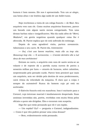 homem é bom mesmo. Ele nos é apresentado. Tem um ar alegre,
usa botas altas e me lembra algo saído de um ballet russo.


     Hoje recebemos a visita de um colega francês — de Mari. Seu
arquiteto vem com ele. Como muitos arquitetos franceses, parece
um bocado com algum santo menos categorizado. Tem uma
dessas barbas ralas e insignificantes. Não diz nada além de “Merci,
Madame”, em gentis negativas quando qualquer coisa lhe é
oferecida. M. Parrot explica que ele está sofrendo do estômago.
     Depois   de   uma     agradável   visita,   partem   novamente.
Admiramos o seu carro. M. Parrot diz, tristemente:
     — Oui, c’est une bonne machine, mais elle va trop vite.
Beaucoup trop vite. — E acrescenta: — L’année dernière elle a tué
deux de mes architectes!
     Entram no carro, o arquiteto com cara de santo senta-se ao
volante e de repente dá a partida numa nuvem de poeira a
sessenta milhas por hora — através de buracos, sobre calombos,
serpenteando pelo povoado curdo. Parece bem provável que mais
um arquiteto, sem ser detido pelo destino de seus predecessores,
cairá vítima da velocidade da máquina. Ê claro que a culpa é
sempre do automóvel! Nunca do homem cujo pé está no
acelerador.
     O Exército francês está em manobras. Isso é excitante para o
Coronel, cujo interesse marcial é imediatamente despertado. Suas
ansiosas investidas são, porém, recebidas com muita frieza pelos
oficiais a quem são dirigidas. Eles o encaram com suspeita.
     Digo-lhe que estão pensando que ele é um espião.
     — Um espião? Eu? — pergunta o Coronel, indignadíssimo.
— Como é que eles podem pensar uma coisa dessas?
     — Bem, evidentemente estão pensando.



                                                                  168
 