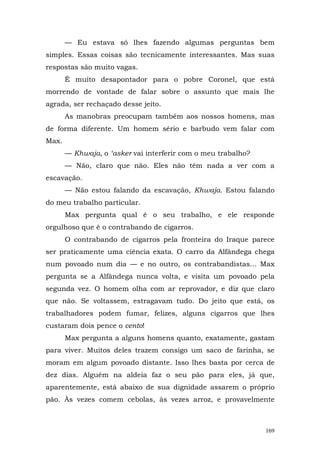 — Eu estava só lhes fazendo algumas perguntas bem
simples. Essas coisas são tecnicamente interessantes. Mas suas
respostas são muito vagas.
       É muito desapontador para o pobre Coronel, que está
morrendo de vontade de falar sobre o assunto que mais lhe
agrada, ser rechaçado desse jeito.
       As manobras preocupam também aos nossos homens, mas
de forma diferente. Um homem sério e barbudo vem falar com
Max.
       — Khwaja, o ‘asker vai interferir com o meu trabalho?
       — Não, claro que não. Eles não têm nada a ver com a
escavação.
       — Não estou falando da escavação, Khwaja. Estou falando
do meu trabalho particular.
       Max pergunta qual é o seu trabalho, e ele responde
orgulhoso que é o contrabando de cigarros.
       O contrabando de cigarros pela fronteira do Iraque parece
ser praticamente uma ciência exata. O carro da Alfândega chega
num povoado num dia — e no outro, os contrabandistas... Max
pergunta se a Alfândega nunca volta, e visita um povoado pela
segunda vez. O homem olha com ar reprovador, e diz que claro
que não. Se voltassem, estragavam tudo. Do jeito que está, os
trabalhadores podem fumar, felizes, alguns cigarros que lhes
custaram dois pence o cento!
       Max pergunta a alguns homens quanto, exatamente, gastam
para viver. Muitos deles trazem consigo um saco de farinha, se
moram em algum povoado distante. Isso lhes basta por cerca de
dez dias. Alguém na aldeia faz o seu pão para eles, já que,
aparentemente, está abaixo de sua dignidade assarem o próprio
pão. Às vezes comem cebolas, às vezes arroz, e provavelmente



                                                               169
 