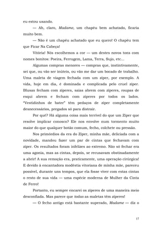 eu estou usando.
        — Ah, claro, Madame, um chapéu bem achatado, ficaria
muito bem.
        — Não é um chapéu achatado que eu quero! O chapéu tem
que Ficar Na Cabeça!
        Vitória! Nós escolhemos a cor — um destes novos tons com
nomes bonitos: Poeira, Ferrugem, Lama, Terra, Sujo, etc...
        Algumas compras menores — compras que, instintivamente,
sei que, ou vão ser inúteis, ou vão me dar um bocado de trabalho.
Uma maleta de viagem fechada com um zíper, por exemplo. A
vida, hoje em dia, é dominada e complicada pelo cruel zíper.
Blusas fecham com zíperes, saias abrem com zíperes, roupas de
esqui    abrem   e   fecham   com   zíperes   por   todos   os   lados.
“Vestidinhos de bater” têm pedaços de zíper completamente
desnecessários, pregados só para distrair.
        Por quê? Há alguma coisa mais terrível do que um Zíper que
resolve implicar conosco? Ele nos envolve num tormento muito
maior do que qualquer botão comum, fecho, colchete ou pressão.
        Nos primórdios da era do Zíper, minha mãe, deliciada com a
novidade, mandou fazer um par de cintas que fechavam com
zíper. Os resultados foram infelizes ao extremo. Não só fechar era
uma agonia, mas as cintas, depois, se recusavam obstinadamente
a abrir! A sua remoção era, praticamente, uma operação cirúrgica!
E devido à encantadora modéstia vitoriana de minha mãe, pareceu
possível, durante uns tempos, que ela fosse viver com estas cintas
o resto de sua vida — uma espécie moderna de Mulher da Cinta
de Ferro!
        Portanto, eu sempre encarei os zíperes de uma maneira meio
desconfiada. Mas parece que todas as maletas têm zíperes!
        — O fecho antigo está bastante superado, Madame — diz o



                                                                     17
 