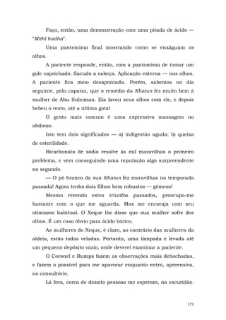Faço, então, uma demonstração com uma pitada de ácido —
“Mithl hadha”.
     Uma pantomima final mostrando como se enxáguam os
olhos.
     A paciente responde, então, com a pantomima de tomar um
gole caprichado. Sacudo a cabeça. Aplicação externa — nos olhos.
A paciente fica meio desapontada. Porém, sabemos no dia
seguinte, pelo capataz, que o remédio da Khatun fez muito bem à
mulher de Abu Suleiman. Ela lavou seus olhos com ele, e depois
bebeu o resto, até a última gota!
     O gesto mais comum é uma expressiva massagem no
abdome.
     Isto tem dois significados — a) indigestão aguda; b) queixa
de esterilidade.
     Bicarbonato de sódio resolve às mil maravilhas o primeiro
problema, e vem conseguindo uma reputação algo surpreendente
no segundo.
     — O pó branco da sua Khatun fez maravilhas na temporada
passada! Agora tenho dois filhos bem robustos — gêmeos!
     Mesmo       revendo   estes   triunfos   passados,   preocupo-me
bastante com o que me aguarda. Max me encoraja com seu
otimismo habitual. O Xeque lhe disse que sua mulher sofre dos
olhos. É um caso óbvio para ácido bórico.
     As mulheres do Xeque, é claro, ao contrário das mulheres da
aldeia, estão todas veladas. Portanto, uma lâmpada é levada até
um pequeno depósito vazio, onde deverei examinar a paciente.
     O Coronel e Bumps fazem as observações mais debochadas,
e fazem o possível para me apavorar enquanto entro, apreensiva,
no consultório.
     Lá fora, cerca de dezoito pessoas me esperam, na escuridão.



                                                                  171
 