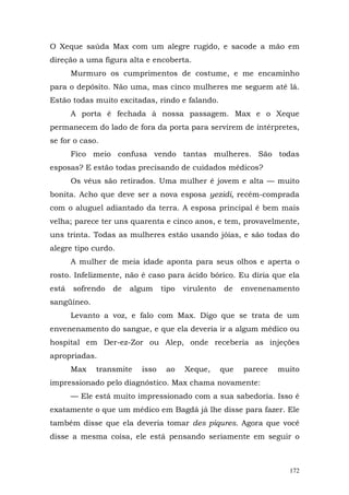 O Xeque saúda Max com um alegre rugido, e sacode a mão em
direção a uma figura alta e encoberta.
       Murmuro os cumprimentos de costume, e me encaminho
para o depósito. Não uma, mas cinco mulheres me seguem até lá.
Estão todas muito excitadas, rindo e falando.
       A porta é fechada à nossa passagem. Max e o Xeque
permanecem do lado de fora da porta para servirem de intérpretes,
se for o caso.
       Fico meio confusa vendo tantas mulheres. São todas
esposas? E estão todas precisando de cuidados médicos?
       Os véus são retirados. Uma mulher é jovem e alta — muito
bonita. Acho que deve ser a nova esposa yezidi, recém-comprada
com o aluguel adiantado da terra. A esposa principal é bem mais
velha; parece ter uns quarenta e cinco anos, e tem, provavelmente,
uns trinta. Todas as mulheres estão usando jóias, e são todas do
alegre tipo curdo.
       A mulher de meia idade aponta para seus olhos e aperta o
rosto. Infelizmente, não é caso para ácido bórico. Eu diria que ela
está   sofrendo   de   algum    tipo   virulento   de    envenenamento
sangüíneo.
       Levanto a voz, e falo com Max. Digo que se trata de um
envenenamento do sangue, e que ela deveria ir a algum médico ou
hospital em Der-ez-Zor ou Alep, onde receberia as injeções
apropriadas.
       Max   transmite   isso    ao    Xeque,      que   parece   muito
impressionado pelo diagnóstico. Max chama novamente:
       — Ele está muito impressionado com a sua sabedoria. Isso é
exatamente o que um médico em Bagdá já lhe disse para fazer. Ele
também disse que ela deveria tomar des piqures. Agora que você
disse a mesma coisa, ele está pensando seriamente em seguir o



                                                                    172
 