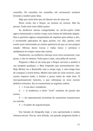 conselho. De conselho em conselho, ele certamente acabará
levando a mulher para Alep.
     Digo que seria bom que ele fizesse isto de uma vez.
     Neste verão, diz o Xeque, ou mesmo no outono. Não ha
pressa. Tudo será como Allah quiser.
     As mulheres menos categorizadas ou sei-lá-o-quês estão
agora examinando a minha roupa num êxtase de deliciada alegria.
Dou à paciente alguns comprimidos de aspirina para aliviar a dor,
e recomendo aplicações de água quente, etc. Ela, porém, está
muito mais interessada na minha aparência do que no seu próprio
estado. Ofereço doces turcos e todas rimos e sorrimos e
apalpamos ás roupas umas das outras.
     Finalmente, as mulheres colocam seus véus novamente, com
pesar, e vão-se embora. Volto para a sala, uma pilha de nervos.
     Pergunto a Max se ele acha que o Xeque vai levar a mulher a
um hospital qualquer, e Max responde que provavelmente não.
Hoje Michel vai a Kamichlie com a roupa suja, e uma longa lista
de compras a serem feitas. Michel não sabe ler nem escrever, mas
nunca esquece nada, e lembra o preço exato de cada item. É
escrupulosamente honesto, o que sobrepuja os seus muitos
defeitos irritantes. Eu os enumeraria na seguinte ordem:
     1 — A voz alta e estridente.
     2    — A tendência a bater “tutti” embaixo da janela dos
outros.
     3 — As esperançosas tentativas de assassinar maometanos
na estrada.
     4 — O poder de argumentação.


     Um bocado de fotografia hoje, e sou apresentada à minha
câmara-escura. Fez-se, sem dúvida, um grande progresso desde a



                                                                  173
 