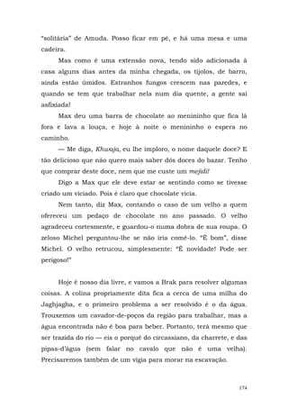 “solitária” de Amuda. Posso ficar em pé, e há uma mesa e uma
cadeira.
     Mas como é uma extensão nova, tendo sido adicionada à
casa alguns dias antes da minha chegada, os tijolos, de barro,
ainda estão úmidos. Estranhos fungos crescem nas paredes, e
quando se tem que trabalhar nela num dia quente, a gente sai
asfixiada!
     Max deu uma barra de chocolate ao menininho que fica lá
fora e lava a louça, e hoje à noite o menininho o espera no
caminho.
     — Me diga, Khwaja, eu lhe imploro, o nome daquele doce? E
tão delicioso que não quero mais saber dós doces do bazar. Tenho
que comprar deste doce, nem que me custe um mejidi!
     Digo a Max que ele deve estar se sentindo como se tivesse
criado um viciado. Pois é claro que chocolate vicia.
     Nem tanto, diz Max, contando o caso de um velho a quem
ofereceu um pedaço de chocolate no ano passado. O velho
agradeceu cortesmente, e guardou-o numa dobra de sua roupa. O
zeloso Michel perguntou-lhe se não iria comê-lo. “É bom”, disse
Michel. O velho retrucou, simplesmente: “É novidade! Pode ser
perigoso!”


     Hoje é nosso dia livre, e vamos a Brak para resolver algumas
coisas. A colina propriamente dita fica a cerca de uma milha do
Jaghjagha, e o primeiro problema a ser resolvido é o da água.
Trouxemos um cavador-de-poços da região para trabalhar, mas a
água encontrada não é boa para beber. Portanto, terá mesmo que
ser trazida do rio — eis o porquê do circassiano, da charrete, e das
pipas-d’água (sem falar no cavalo que não é uma velha).
Precisaremos também de um vigia para morar na escavação.



                                                                 174
 