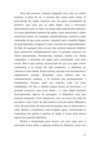Para nós mesmos, estamos alugando uma casa na cidade
armênia, à beira do rio. A maioria das casas estão vazias. O
povoamento da região começou com um gasto considerável de
dinheiro, mas pelo que se pode julgar, sem o necessário
discernimento para se fazer as coisas mais importantes primeiro.
As casas (miseráveis cabanas de adobe, como pareceriam a olhos
ocidentais), foram, na realidade, superambiciosas, maiores e mais
elaboradas do que seria preciso, enquanto que o moinho d’água,
do qual dependia a irrigação e todo o sucesso do empreendimento,
foi feito de qualquer jeito, já que não sobrara bastante dinheiro
para construí-lo verdadeiramente bem. O povoado começou em
bases comunitárias. Ferramentas, animais, arados, etc. foram
comprados, e deveriam ser pagos pela comunidade, com seus
lucros. Mas o que acabou acontecendo foi que uns após outros
começaram a se cansar da vida campestre, e, desejosos de
voltarem a uma cidade, foram embora, levando suas ferramentas e
implementos    consigo.   Resultado:   estes      tinham   que    ser
constantemente repostos, e as pessoas que permaneceram e
trabalharam,   ficaram,   para   seu   espanto,    cada    vez   mais
endividadas. Por fim, o moinho d’água deixou de funcionar, e o
povoado tornou-se uma mera aldeia — e uma aldeia bastante
desconjuntada, diga-se de passagem. A dilapidada casa que
estamos alugando é bem imponente, com um muro em volta de
um pátio e uma “torre” de dois andares num dos lados. Olhando a
torre, do outro lado, há uma série de quartos, que se abrem para o
pátio. Serkis, o carpinteiro, está ocupado, agora, consertando as
esquadrias das portas e janelas de modo a tornar pelo menos
alguns dos quartos habitáveis.
     Michel é despachado para buscar um novo vigia para a
escavação numa aldeia a algumas milhas de distância, junto com



                                                                  175
 