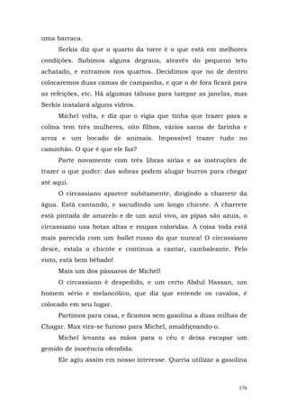 uma barraca.
     Serkis diz que o quarto da torre é o que está em melhores
condições. Subimos alguns degraus, através do pequeno teto
achatado, e entramos nos quartos. Decidimos que no de dentro
colocaremos duas camas de campanha, e que o de fora ficará para
as refeições, etc. Há algumas tábuas para tampar as janelas, mas
Serkis instalará alguns vidros.
     Michel volta, e diz que o vigia que tinha que trazer para a
colina tem três mulheres, oito filhos, vários sacos de farinha e
arroz e um bocado de animais. Impossível trazer tudo no
caminhão. O que é que ele faz?
     Parte novamente com três libras sírias e as instruções de
trazer o que puder: das sobras podem alugar burros para chegar
até aqui.
     O circassiano aparece subitamente, dirigindo a charrete da
água. Está cantando, e sacudindo um longo chicote. A charrete
está pintada de amarelo e de um azul vivo, as pipas são azuis, o
circassiano usa botas altas e roupas coloridas. A coisa toda está
mais parecida com um ballet russo do que nunca! O circassiano
desce, estala o chicote e continua a cantar, cambaleante. Pelo
visto, está bem bêbado!
     Mais um dos pássaros de Michel!
     O circassiano é despedido, e um certo Abdul Hassan, um
homem sério e melancólico, que diz que entende os cavalos, é
colocado em seu lugar.
     Partimos para casa, e ficamos sem gasolina a duas milhas de
Chagar. Max vira-se furioso para Michel, amaldiçoando-o.
     Michel levanta as mãos para o céu e deixa escapar um
gemido de inocência ofendida.
     Ele agiu assim em nosso interesse. Queria utilizar a gasolina



                                                               176
 