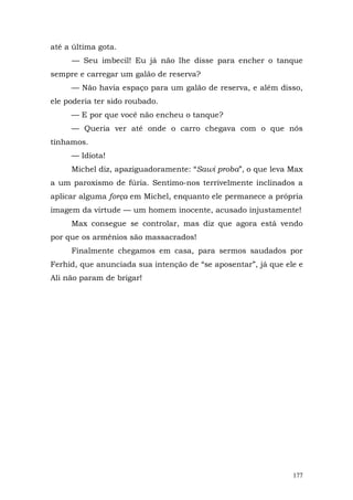 até a última gota.
     — Seu imbecil! Eu já não lhe disse para encher o tanque
sempre e carregar um galão de reserva?
     — Não havia espaço para um galão de reserva, e além disso,
ele poderia ter sido roubado.
     — E por que você não encheu o tanque?
     — Queria ver até onde o carro chegava com o que nós
tínhamos.
     — Idiota!
     Michel diz, apaziguadoramente: “Sawi proba”, o que leva Max
a um paroxismo de fúria. Sentimo-nos terrivelmente inclinados a
aplicar alguma força em Michel, enquanto ele permanece a própria
imagem da virtude — um homem inocente, acusado injustamente!
     Max consegue se controlar, mas diz que agora está vendo
por que os armênios são massacrados!
     Finalmente chegamos em casa, para sermos saudados por
Ferhid, que anunciada sua intenção de “se aposentar”, já que ele e
Ali não param de brigar!




                                                               177
 