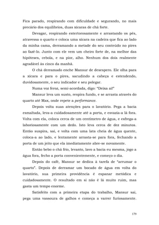 Fica parado, respirando com dificuldade e segurando, no mais
precário dos equilíbrios, duas xícaras de chá forte.
      Devagar, respirando estertorosamente e arrastando os pés,
atravessa o quarto e coloca uma xícara na cadeira que fica ao lado
da minha cama, derramando a metade do seu conteúdo no pires
ao fazê-lo. Junto com ele vem um cheiro forte de, na melhor das
hipóteses, cebola, e na pior, alho. Nenhum dos dois realmente
agradável às cinco da manhã.
      O chá derramado enche Mansur de desespero. Ele olha para
a xícara e para o pires, sacudindo a cabeça e estendendo,
duvidosamente, o seu indicador e seu polegar.
      Numa voz feroz, semi-acordada, digo: “Deixa aí!”
      Mansur leva um susto, respira fundo, e se arrasta através do
quarto até Max, onde repete a performance.
      Depois volta suas atenções para o lavatório. Pega a bacia
esmaltada, leva-a cuidadosamente até a porta, e esvazia-a lá fora.
Volta com ela, coloca cerca de um centímetro de água, e esfrega-a
laboriosamente com um dedo. Isto leva cerca de dez minutos.
Então suspira, sai, e volta com uma lata cheia de água quente,
coloca-a ao lado, e lentamente arrasta-se para fora, fechando a
porta de um jeito que ela imediatamente abre-se novamente.
      Então bebo o chá frio, levanto, lavo a bacia eu mesma, jogo a
água fora, fecho a porta convenientemente, e começo o dia.
      Depois do café, Mansur se dedica à tarefa de “arrumar o
quarto”. Depois de derramar um bocado de água em volta do
lavatório,   sua   primeira   providência   é   espanar   metódica    e
cuidadosamente. O resultado em si não é lá muito ruim, mas
gasta um tempo enorme.
      Satisfeito com a primeira etapa do trabalho, Mansur sai,
pega uma vassoura de galhos e começa a varrer furiosamente.



                                                                     179
 