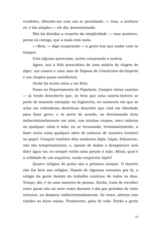 vendedor, olhando-me com um ar penalizado. — Isso, a senhora
vê, é tão simples — ele diz, demonstrando.
     Não há dúvidas a respeito da simplicidade — mas acontece,
penso cá comigo, que a mala está vazia.
     — Bem, — digo suspirando — a gente tem que andar com os
tempos.
     Com alguma apreensão, acabo comprando a maleta.
     Agora, sou a feliz possuidora de uma maleta de viagem de
zíper, um casaco e uma saia de Esposa de Construtor-do-Império
e um chapéu quase satisfatório.
     Ainda há muita coisa a ser feita.
     Passo no Departamento de Papelaria. Compro várias canetas
— já tendo descoberto que, se bem que uma caneta-tinteiro se
porte de maneira exemplar na Inglaterra, no momento em que se
acha em redondezas desérticas descobre que está em liberdade
para fazer greve, e se porta de acordo, ou derramando tinta
indiscriminadamente em mim, nas minhas roupas, meu caderno
ou qualquer coisa à mão, ou se recusando, terminantemente, a
fazer outra coisa qualquer além de rabiscar de maneira invisível
no papel. Comprei também dois modestos lápis. Lápis, felizmente,
não são temperamentais, e, apesar de dados a desaparecer sem
dizer água vai, eu sempre tenho uma porção à mão. Afinal, qual é
a utilidade de um arquiteto, senão emprestar lápis?
     Quatro relógios de pulso são a próxima compra. O deserto
não faz bem aos relógios. Depois de algumas semanas por lá, o
relógio da gente desiste do trabalho continue de todos os dias.
Tempo, diz, é só uma maneira de pensar. Então, trata de escolher
entre parar oito ou nove vezes durante o dia por períodos de vinte
minutos, ou disparar indiscriminadamente. Às vezes, alterna com
timidez as duas coisas. Finalmente, pára de todo. Então a gente



                                                                18
 
