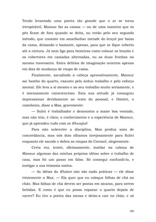 Tendo levantado uma poeira tão grande que o ar se torna
irrespirável, Mansur faz as camas — ou de uma maneira que os
pés ficam de fora quando se deita, ou então pelo seu segundo
método, que consiste em amarfanhar metade do lençol por baixo
da cama, deixando o bastante, apenas, para que se fique coberto
até a cintura. Já nem ligo para besteiras como colocar os lençóis e
os cobertores em camadas alternadas, ou as duas fronhas no
mesmo travesseiro. Estes delírios de imaginação ocorrem apenas
em dias de mudança de roupa de cama.
     Finalmente, sacudindo a cabeça aprovativamente, Mansur
sai bambo do quarto, exausto pelo árduo trabalho e pelo esforço
mental. Ele leva a si mesmo e ao seu trabalho muito seriamente, e
é imensamente consciencioso. Esta sua atitude já conseguiu
impressionar devidamente ao resto do pessoal, e Dimitri, o
cozinheiro, disse a Max, gravemente:
     — Subri é trabalhador e demonstra a maior boa vontade,
mas não tem, é claro, o conhecimento e a experiência de Mansur,
que já aprendeu tudo com os Khwajas!
     Para não subverter a disciplina, Max produz sons de
concordância, mas nós dois olhamos invejosamente para Subri
enquanto ele sacode e dobra as roupas do Coronel, alegremente.
     Certa vez, tentei, oficiosamente, instilar na cabeça de
Mansur algumas das minhas próprias idéias sobre o trabalho de
casa, mas foi um passo em falso. Só consegui confundi-lo, e
instigar a sua teimosia nativa.
     — As idéias da Khatun não são nada práticas — ele disse
tristemente a Max. — Ela quer que eu coloque folhas de chá no
chão. Mas folhas de chá devem ser postas em xícaras, para serem
bebidas. E como é que eu posso espanar o quarto depois de
varrer? Eu tiro a poeira das mesas e deixo-a cair no chão, e só



                                                                180
 