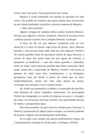 então é que vou varrer. Pura questão de bom senso.
     Mansur é muito obstinado em relação às questões de bom
senso. Um pedido do Coronel, que queria geléia para acrescentar
ao seu leben (coalhada), encontrou a pronta resposta de Mansur:
     — Não, não é preciso!
     Alguns vestígios de tradição militar ainda envolvem Mansur.
Sempre que alguém o chama, responde: Présent! E anuncia tanto
o almoço quanto o jantar com a simples fórmula: La Soupe!
     A hora do dia em que Mansur realmente está no seu
elemento é a hora do banho, logo antes do jantar. Aqui, Mansur
preside, e não tem que fazer nada. Sob seu olho vigilante, Ferhid e
Ali trazem grandes latas de querosene cheias de água fervente, e
outras de água fria (mais lama do que água) da cozinha, e
preparam as banheiras — que são coisas grandes e redondas,
feitas de cobre, como imensas panelas para fazer conservas. Mais
tarde, ainda sob a supervisão de Mansur, Ferhid e Ali levam as
panelas de cobre para fora, cambaleantes, e as despejam,
geralmente bem em frente à porta, de modo que se você,
inadvertidamente,   quiser   dar   uma   volta   depois   do   jantar,
escorrega num lamaçal, e leva o maior tombo.
     Ali, desde sua promoção a estafeta e a aquisição da bicicleta,
está liberado de certos trabalhos domésticos. Ao preocupado
Ferhid são designadas as tarefas de depenar as aves e a lavagem
da louça, um ritual que costuma envolver uma quantidade imensa
de sabão, e pouquíssima água.
     Nas raras ocasiões em que entro na cozinha para “mostrar” a
Dimitri a preparação de algum prato europeu, os maiores padrões
de pureza e higiene são imediatamente instituídos.
     Se eu pego uma vasilha que parece perfeitamente limpa, ela
é imediatamente retirada de minha mão, e entregue a Ferhid.



                                                                   181
 