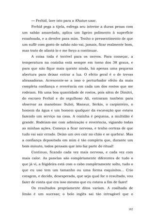 — Ferhid, lave isto para a Khatun usar.
     Ferhid pega a tijela, esfrega seu interior a duras penas com
um sabão amarelado, aplica um ligeiro polimento à superfície
ensaboada, e a devolve para mim. Tenho o pressentimento de que
um suflê com gosto de sabão não vai, jamais, ficar realmente bom,
mas trato de afastá-lo e me forço a continuar.
     A coisa toda é terrível para os nervos. Para começar, a
temperatura na cozinha está sempre em torno dos 38 graus, e
para que não fique mais quente ainda, há apenas uma pequena
abertura para deixar entrar a luz. O efeito geral é o de trevas
abrasadoras. Acrescente-se a isso o perturbador efeito da mais
completa confiança e reverência em cada um dos rostos que me
rodeiam. Há uma boa quantidade de rostos, pois além de Dimitri,
do escravo Ferhid e do orgulhoso Ali, entraram também para
observar as manobras: Subri, Mansur, Serkis, o carpinteiro, o
homem da água e um homem qualquer da escavação que estava
fazendo um serviço na casa. A cozinha é pequena, a multidão é
grande. Rodeiam-me com admiração e reverência, vigiando todas
as minhas ações. Começo a ficar nervosa, e tenho certeza de que
tudo vai sair errado. Deixo um ovo cair no chão e se quebrar. Mas
a confiança depositada em mim é tão completa que, durante um
bom minuto, todos pensam que isto faz parte do ritual!
     Continuo, ficando cada vez mais nervosa, e cada vez com
mais calor. As panelas são completamente diferentes de tudo o
que já vi, a frigideira está com o cabo completamente solto, tudo o
que eu uso tem um tamanho ou uma forma esquisitos... Crio
coragem, e decido, desesperada, que seja qual for o resultado, vou
fazer de conta que era isso mesmo que eu estava a fim de fazer!
     Os resultados propriamente ditos variam. A coalhada de
limão é um sucesso; o bolo inglês sai tão intragável que o



                                                                  182
 