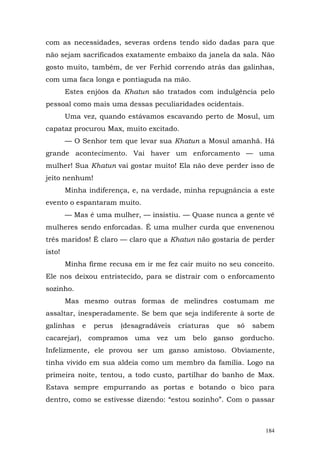 com as necessidades, severas ordens tendo sido dadas para que
não sejam sacrificados exatamente embaixo da janela da sala. Não
gosto muito, também, de ver Ferhid correndo atrás das galinhas,
com uma faca longa e pontiaguda na mão.
        Estes enjôos da Khatun são tratados com indulgência pelo
pessoal como mais uma dessas peculiaridades ocidentais.
        Uma vez, quando estávamos escavando perto de Mosul, um
capataz procurou Max, muito excitado.
        — O Senhor tem que levar sua Khatun a Mosul amanhã. Há
grande acontecimento. Vai haver um enforcamento — uma
mulher! Sua Khatun vai gostar muito! Ela não deve perder isso de
jeito nenhum!
        Minha indiferença, e, na verdade, minha repugnância a este
evento o espantaram muito.
        — Mas é uma mulher, — insistiu. — Quase nunca a gente vê
mulheres sendo enforcadas. É uma mulher curda que envenenou
três maridos! É claro — claro que a Khatun não gostaria de perder
isto!
        Minha firme recusa em ir me fez cair muito no seu conceito.
Ele nos deixou entristecido, para se distrair com o enforcamento
sozinho.
        Mas mesmo outras formas de melindres costumam me
assaltar, inesperadamente. Se bem que seja indiferente à sorte de
galinhas    e   perus   (desagradáveis   criaturas   que   só   sabem
cacarejar), compramos uma vez um belo ganso gorducho.
Infelizmente, ele provou ser um ganso amistoso. Obviamente,
tinha vivido em sua aldeia como um membro da família. Logo na
primeira noite, tentou, a todo custo, partilhar do banho de Max.
Estava sempre empurrando as portas e botando o bico para
dentro, como se estivesse dizendo: “estou sozinho”. Com o passar



                                                                   184
 
