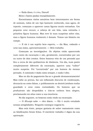 — Nada disso, é o teu, Daoud!
     Riem e fazem piadas tranqüilamente.
     Encontramos vários amuletos bem interessantes em forma
de animais, todos de um tipo bastante conhecido, mas agora, de
repente, começam a aparecer umas figuras muito estranhas. Um
pequeno urso escuro, a cabeça de um leão, uma estranha e
primitiva figura humana. Max teve lá suas suspeitas sobre elas,
mas a figura humana realmente é demais. Temos um falsário em
campo.
     — E ele é um sujeito bem esperto, — diz Max, rodando o
urso nas mãos, apreciativamente. — Belo trabalho.
     Começam as investigações. Os objetos estão aparecendo
num canto da escavação e são, geralmente, encontrados por um
ou outro de dois irmãos. Estes homens vêm de um povoado que
fica a cerca de dez quilômetros de distância. Um dia, num ponto
completamente diferente da escavação, aparece uma “colher”
muito suspeita. Foi “encontrada” por um homem do mesmo
povoado. A comissão é dada como sempre, e nada é dito.
     Mas no dia do pagamento faz-se o grande desmascaramento!
Max exibe as provas, faz um inflamado discurso de condenação,
denuncia-as como falsas, e publicamente as destrói (embora tenha
guardado     o   urso   como   curiosidade).   Os   homens   que   as
produziram são despedidos e irão-se embora bem alegres,
proclamando em altas vozes a sua inocência.
     No dia seguinte, os homens estão rindo na escavação.
     — O Khwaja sabe — eles dizem. — Ele é muito estudado
nessas antigüidades. Ninguém consegue enganá-lo.
     Max está triste, porque gostaria de saber exatamente como
as falsificações foram feitas. O excelente trabalho é digno da sua
aprovação.



                                                                   186
 