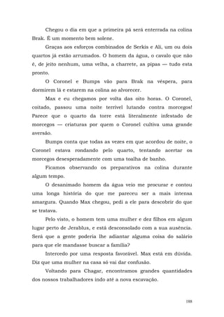 Chegou o dia em que a primeira pá será enterrada na colina
Brak. É um momento bem solene.
     Graças aos esforços combinados de Serkis e Ali, um ou dois
quartos já estão arrumados. O homem da água, o cavalo que não
é, de jeito nenhum, uma velha, a charrete, as pipas — tudo esta
pronto.
     O Coronel e Bumps vão para Brak na véspera, para
dormirem lá e estarem na colina ao alvorecer.
     Max e eu chegamos por volta das oito horas. O Coronel,
coitado, passou uma noite terrível lutando contra morcegos!
Parece que o quarto da torre está literalmente infestado de
morcegos — criaturas por quem o Coronel cultiva uma grande
aversão.
     Bumps conta que todas as vezes em que acordou de noite, o
Coronel estava rondando pelo quarto, tentando acertar os
morcegos desesperadamente com uma toalha de banho.
     Ficamos observando os preparativos na colina durante
algum tempo.
     O desanimado homem da água veio me procurar e contou
uma longa história do que me pareceu ser a mais intensa
amargura. Quando Max chegou, pedi a ele para descobrir do que
se tratava.
     Pelo visto, o homem tem uma mulher e dez filhos em algum
lugar perto de Jerablus, e está desconsolado com a sua ausência.
Será que a gente poderia lhe adiantar alguma coisa do salário
para que ele mandasse buscar a família?
     Intercedo por uma resposta favorável. Max está em dúvida.
Diz que uma mulher na casa só vai dar confusão.
     Voltando para Chagar, encontramos grandes quantidades
dos nossos trabalhadores indo até a nova escavação.



                                                             188
 