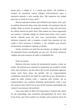 passa para o relógio n° 2, e assim por diante. Há também a
compra de inúmeros outros relógios sobressalentes para o
momento quando o meu marido dirá: “Me empresta um relógio
para dar ao chefe da turma, sim?”.
     Nossos capatazes árabes, por melhores que sejam, têm o que
se poderia descrever como uma mão pesada com qualquer tipo de
relógio. Dizer as horas, de qualquer maneira, exige uma boa dose
de esforço mental da parte deles. Eles podem ser vistos segurando
um enorme e redondo relógio de cabeça para baixo, com a maior
boa-fé, olhando para ele com uma concentração realmente
dolorosa enquanto dão a resposta errada! Sua maneira de dar
corda a estes tesouros é enérgica, e tão completa que poucos
mecanismos conseguem suportar a tensão!
     Assim, acontece que pelo fim da estação, os relógios do staff
da expedição foram sacrificados um por um. Os meus inúmeros
relógios são uma maneira de adiar o malfadado dia.


     Fazer as malas!
     Existem diversas escolas de pensamento quanto a fazer as
malas. Há pessoas que começam a empacotar em qualquer tempo
entre uma semana e um dia antes. Há as que amontoam algumas
coisas meia hora antes da partida. Há os empacotadores
cuidadosos, insaciáveis de papel de seda! Há os que desprezam o
papel de seda, juntam tudo, e esperam pelo melhor. Há os
empacotadores que acabam deixando praticamente tudo o que
eles querem para trás! E há os que levam imensas quantidades de
coisas de que jamais irão precisar!
     Uma coisa pode-se dizer com segurança a respeito das malas
de um arqueólogo: elas consistem principalmente de livros. Que
livros levar, que livros podem ser levados, para quantos livros há



                                                                19
 