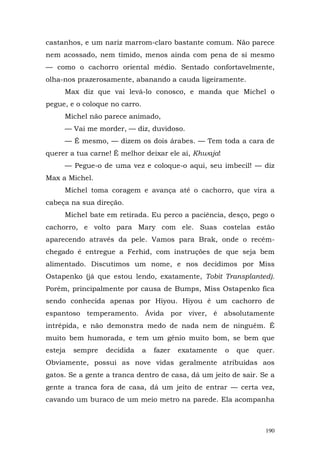 castanhos, e um nariz marrom-claro bastante comum. Não parece
nem acossado, nem tímido, menos ainda com pena de si mesmo
— como o cachorro oriental médio. Sentado confortavelmente,
olha-nos prazerosamente, abanando a cauda ligeiramente.
     Max diz que vai levá-lo conosco, e manda que Michel o
pegue, e o coloque no carro.
     Michel não parece animado,
     — Vai me morder, — diz, duvidoso.
     — É mesmo, — dizem os dois árabes. — Tem toda a cara de
querer a tua carne! É melhor deixar ele aí, Khwaja!
     — Pegue-o de uma vez e coloque-o aqui, seu imbecil! — diz
Max a Michel.
     Michel toma coragem e avança até o cachorro, que vira a
cabeça na sua direção.
     Michel bate em retirada. Eu perco a paciência, desço, pego o
cachorro, e volto para Mary com ele. Suas costelas estão
aparecendo através da pele. Vamos para Brak, onde o recém-
chegado é entregue a Ferhid, com instruções de que seja bem
alimentado. Discutimos um nome, e nos decidimos por Miss
Ostapenko (já que estou lendo, exatamente, Tobit Transplanted).
Porém, principalmente por causa de Bumps, Miss Ostapenko fica
sendo conhecida apenas por Hiyou. Hiyou é um cachorro de
espantoso temperamento. Ávida por viver, é absolutamente
intrépida, e não demonstra medo de nada nem de ninguém. É
muito bem humorada, e tem um gênio muito bom, se bem que
esteja   sempre   decidida     a   fazer   exatamente   o   que   quer.
Obviamente, possui as nove vidas geralmente atribuídas aos
gatos. Se a gente a tranca dentro de casa, dá um jeito de sair. Se a
gente a tranca fora de casa, dá um jeito de entrar — certa vez,
cavando um buraco de um meio metro na parede. Ela acompanha



                                                                    190
 